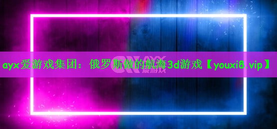 ayx爱游戏集团：俄罗斯做的航海3d游戏